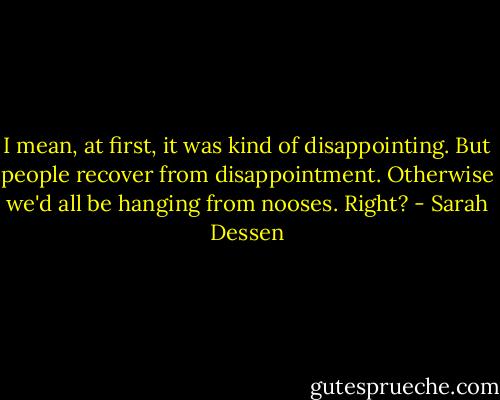 I mean, at first, it was kind of disappointing. But people recover from disappointment. Otherwise we'd all be hanging from nooses. Right? - Sarah Dessen