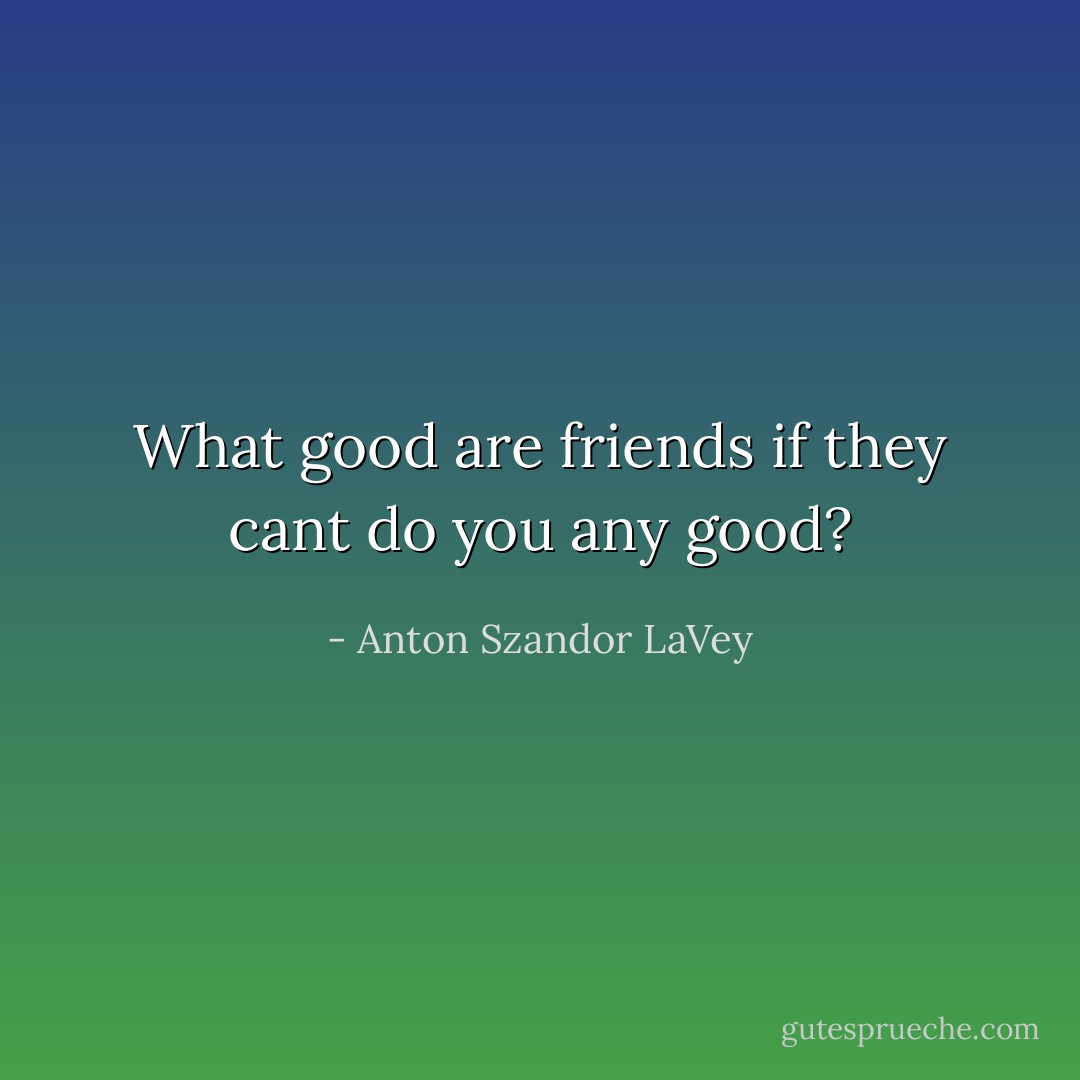 What good are friends if they cant do you any good? - Anton Szandor LaVey