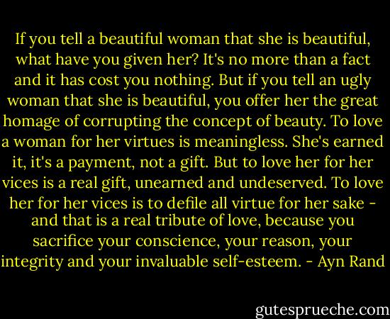 If you tell a beautiful woman that she is beautiful, what have you given her? It's no more than a fact and it has cost you nothing. But if you tell an ugly woman that she is beautiful, you offer her the great homage of corrupting the concept of beauty. To love a woman for her virtues is meaningless. She's earned it, it's a payment, not a gift. But to love her for her vices is a real gift, unearned and undeserved. To love her for her vices is to defile all virtue for her sake - and that is a real tribute of love, because you sacrifice your conscience, your reason, your integrity and your invaluable self-esteem. - Ayn Rand