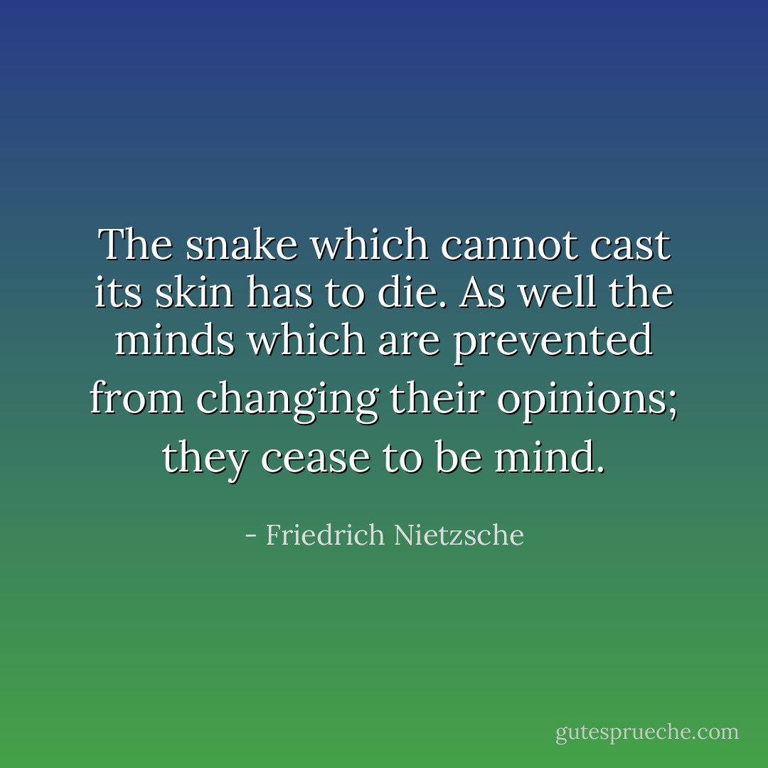 The snake which cannot cast its skin has to die. As well the minds which are prevented from changing their opinions; they cease to be mind. - Friedrich Nietzsche