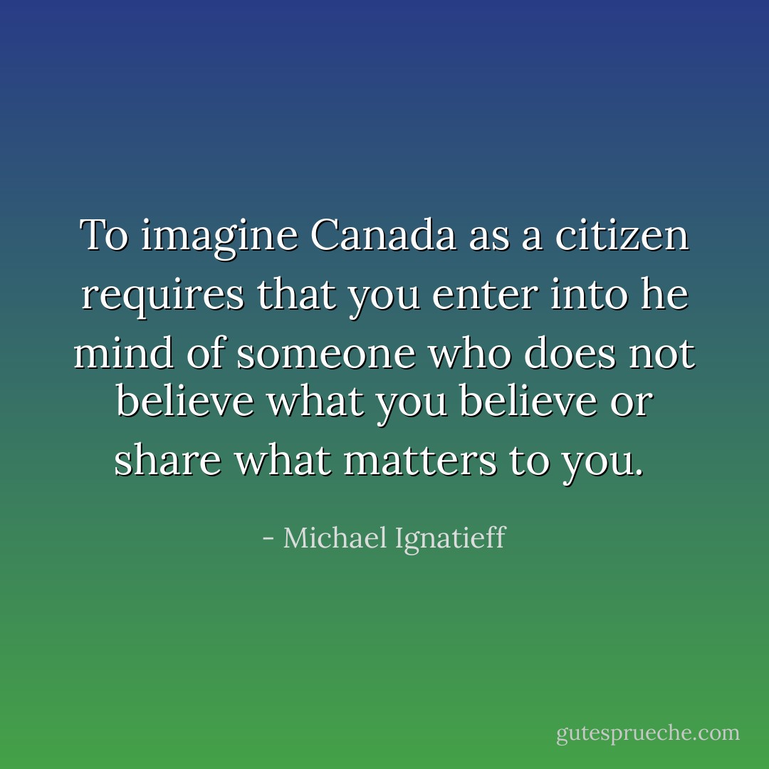 To imagine Canada as a citizen requires that you enter into he mind of someone who does not believe what you believe or share what matters to you.  - Michael Ignatieff