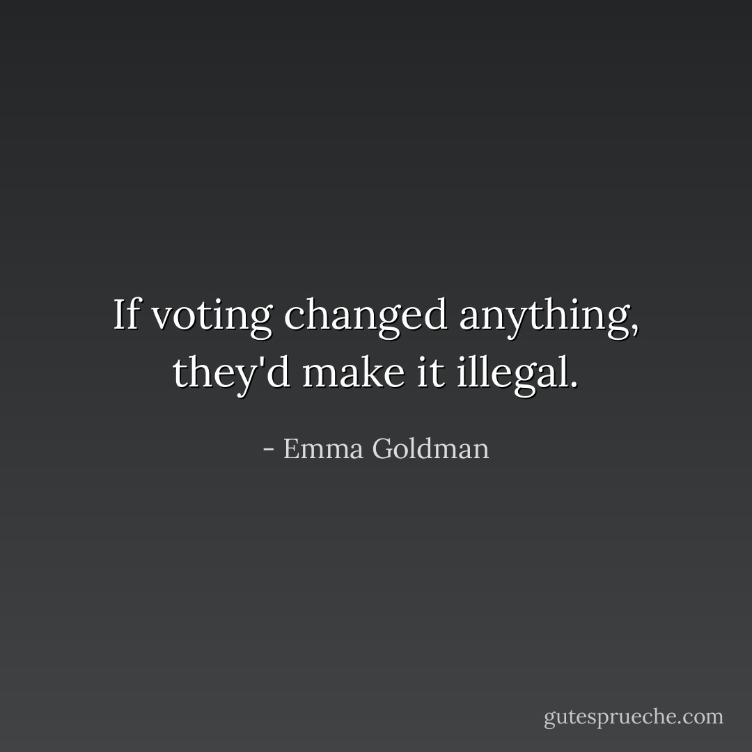 If voting changed anything, they'd make it illegal. - Emma Goldman