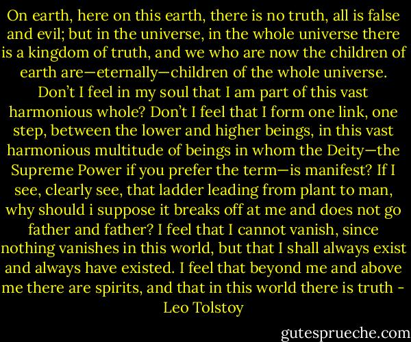 On earth, here on this earth, there is no truth, all is false and evil; but in the universe, in the whole universe there is a kingdom of truth, and we who are now the children of earth are—eternally—children of the whole universe. Don’t I feel in my soul that I am part of this vast harmonious whole? Don’t I feel that I form one link, one step, between the lower and higher beings, in this vast harmonious multitude of beings in whom the Deity—the Supreme Power if you prefer the term—is manifest? If I see, clearly see, that ladder leading from plant to man, why should i suppose it breaks off at me and does not go father and father? I feel that I cannot vanish, since nothing vanishes in this world, but that I shall always exist and always have existed. I feel that beyond me and above me there are spirits, and that in this world there is truth - Leo Tolstoy