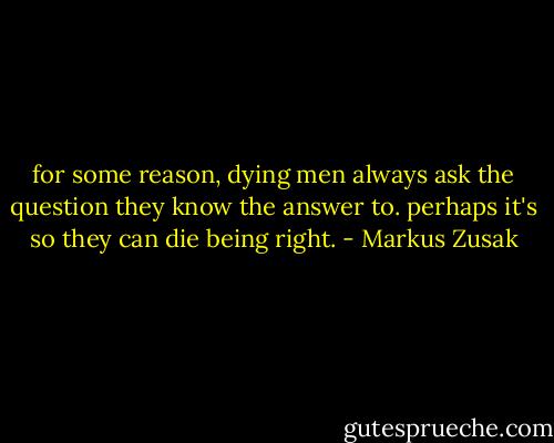 for some reason, dying men always ask the question they know the answer to. perhaps it's so they can die being right. - Markus Zusak