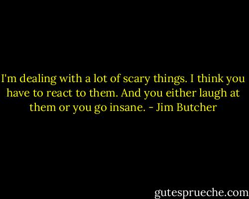 I'm dealing with a lot of scary things. I think you have to react to them. And you either laugh at them or you go insane. - Jim Butcher