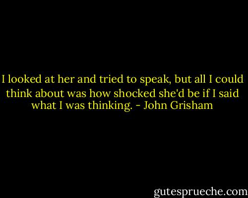 I looked at her and tried to speak, but all I could think about was how shocked she'd be if I said what I was thinking. - John Grisham