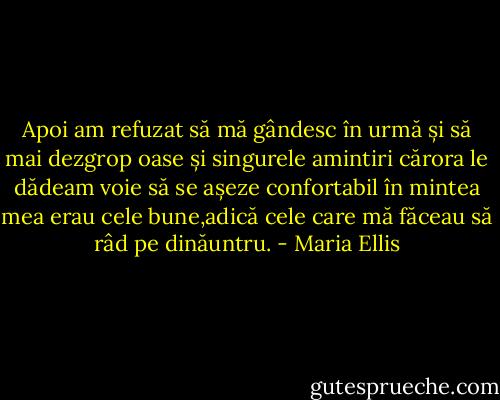 Apoi am refuzat să mă gândesc în urmă și să mai dezgrop oase și singurele amintiri cărora le dădeam voie să se așeze confortabil în mintea mea erau cele bune,adică cele care mă făceau să râd pe dinăuntru. - Maria Ellis