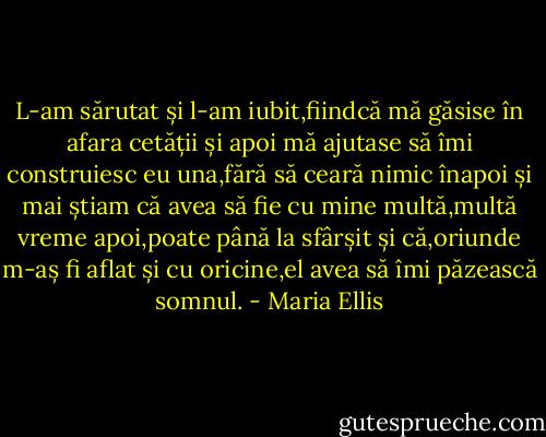 L-am sărutat și l-am iubit,fiindcă mă găsise în afara cetății și apoi mă ajutase să îmi construiesc eu una,fără să ceară nimic înapoi și mai știam că avea să fie cu mine multă,multă vreme apoi,poate până la sfârșit și că,oriunde m-aș fi aflat și cu oricine,el avea să îmi păzească somnul. - Maria Ellis