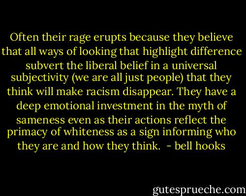 Often their rage erupts because they believe that all ways of looking that highlight difference subvert the liberal belief in a universal subjectivity (we are all just people) that they think will make racism disappear. They have a deep emotional investment in the myth of sameness even as their actions reflect the primacy of whiteness as a sign informing who they are and how they think.  - bell hooks