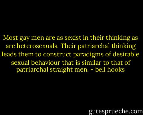 Most gay men are as sexist in their thinking as are heterosexuals. Their patriarchal thinking leads them to construct paradigms of desirable sexual behaviour that is similar to that of patriarchal straight men. - bell hooks
