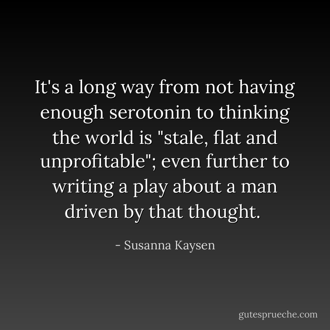 It's a long way from not having enough serotonin to thinking the world is "stale, flat and unprofitable"; even further to writing a play about a man driven by that thought.  - Susanna Kaysen