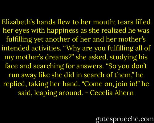 Elizabeth’s hands flew to her mouth; tears filled her eyes with happiness<br />as she realized he was fulfilling yet another of her and her mother’s intended activities.<br />“Why are you fulfilling all of my mother’s dreams?” she asked, studying<br />his face and searching for answers.<br />“So you don’t run away like she did in search of them,” he replied, taking<br />her hand. “Come on, join in!” he said, leaping around. - Cecelia Ahern