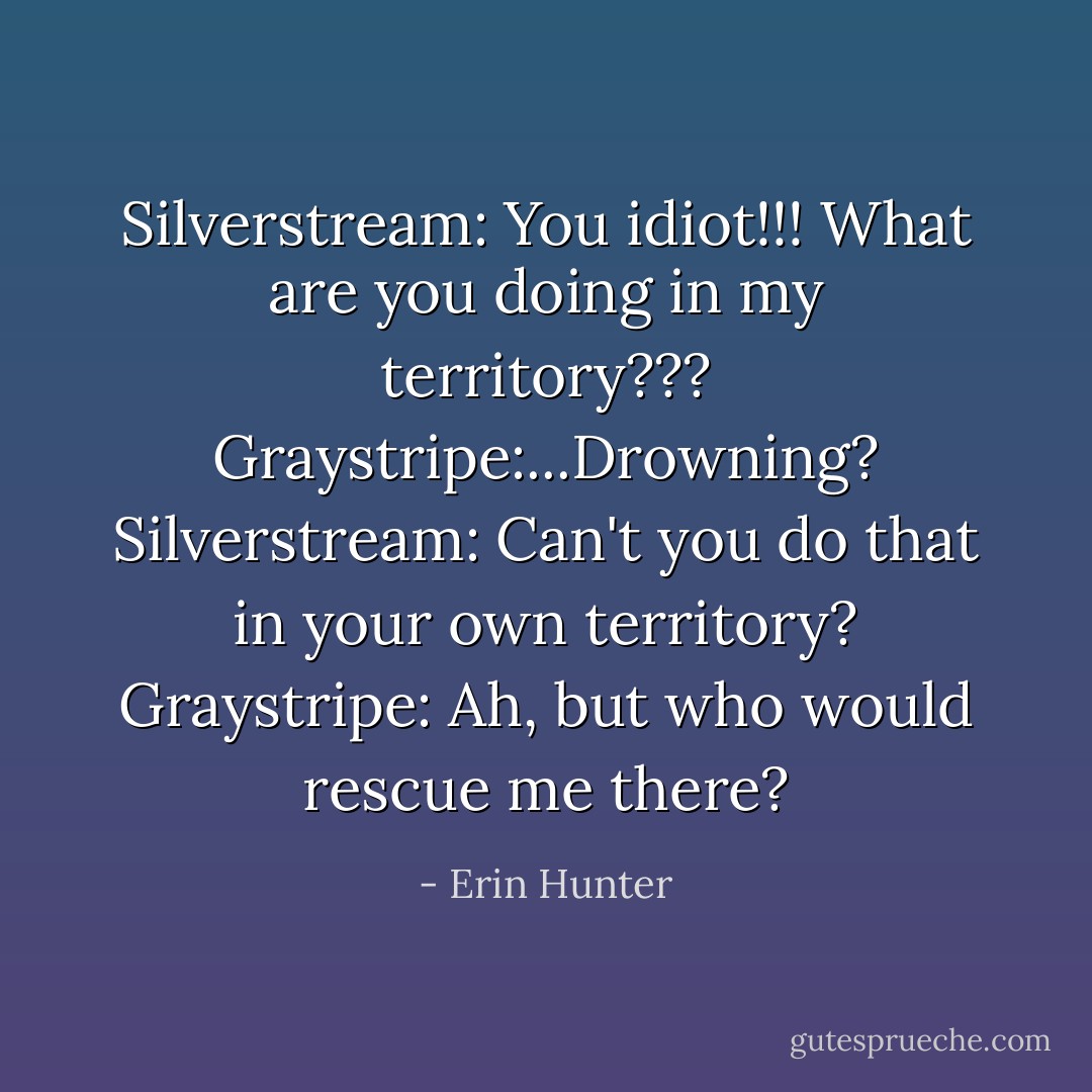 Silverstream: You idiot!!! What are you doing in my territory???<br />Graystripe:...Drowning?<br />Silverstream: Can't you do that in your own territory?<br />Graystripe: Ah, but who would rescue me there? - Erin Hunter