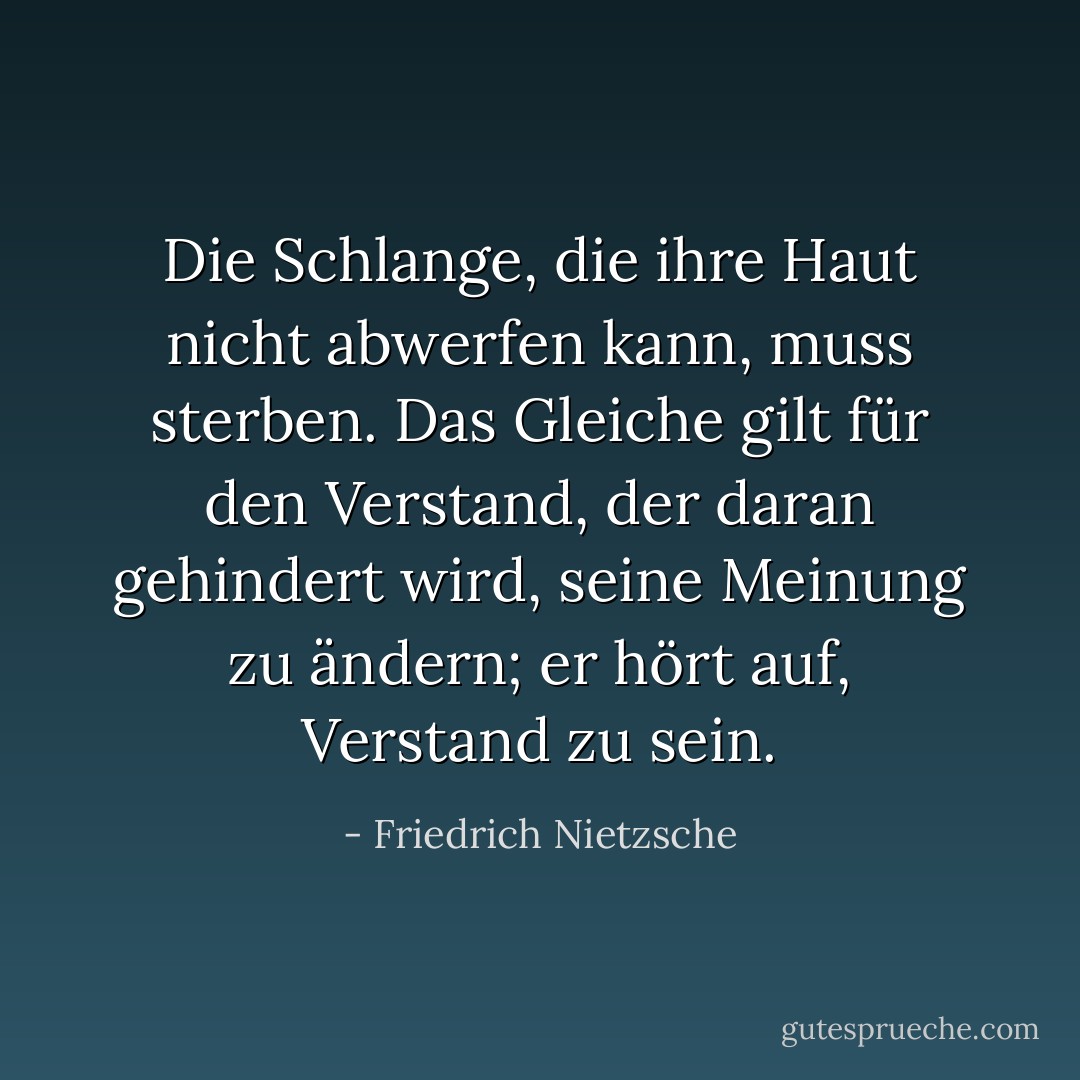 Die Schlange, die ihre Haut nicht abwerfen kann, muss sterben. Das Gleiche gilt für den Verstand, der daran gehindert wird, seine Meinung zu ändern; er hört auf, Verstand zu sein. - Friedrich Nietzsche<