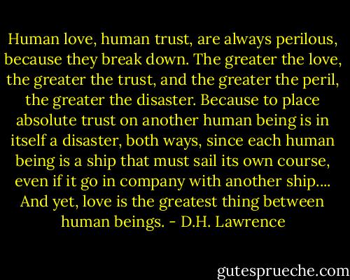 Human love, human trust, are always perilous, because they break down. The greater the love, the greater the trust, and the greater the peril, the greater the disaster. Because to place absolute trust on another human being is in itself a disaster, both ways, since each human being is a ship that must sail its own course, even if it go in company with another ship.... And yet, love is the greatest thing between human beings. - D.H. Lawrence