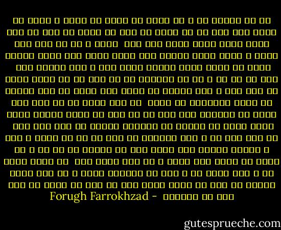 از من رمیده ای و من ساده دل هنوز<br />بی مهری و جفای تو باور نمی کنم<br />دل را چنان به مهر تو بستم که بعد از این<br />دیگر هوای دلبر دیگر نمی کنم<br /><br />رفتی و با تو رفت مرا شادی و امید<br />دیگر چگونه عشق تورا آرزو کنم<br />دیگر چگونه مستی یک بوسه تورا<br />دراین سکوت تلخ و سیه جستجو کنم<br /><br />یاد آر آن زن ، آن زن دیوانه را که خفت<br />یک شب بروی سینه تو مست عشق و ناز<br />لرزید بر لبان عطش کرده اش هوس<br />خندید در نگاه گریزنده اش نیاز<br /><br />لب های تشنه اش به لبت داغ بوسه زد<br />افسانه های شوق تو را گفت با نگاه<br />پیچید همچو شاخه پیچک به پیکرت<br />آن بازوان سوخته در باغ زرد ماه<br /><br />هر قصه ایی که ز عشق خواندی<br />به گوش او در دل سپرد و هیچ ز خاطره نبرده است<br />دردا دگر چه مانده از آن شب ، شب شگفت<br />آن شاخه خشک گشته و آن باغ مرده است<br /><br />با آنکه رفته ای و مرا برده ای ز یاد<br />می خواهمت هنوز و به جان دوست دارمت<br />ای مرد ای فریب مجسم بیا که باز<br />بر سینه پر آتش خود می فشارمت<br /> - Forugh Farrokhzad