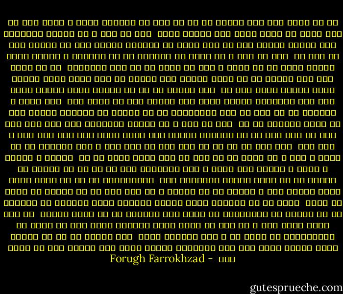 به لب هایم مزن قفل خموشی<br />که در دل قصه ای ناگفته دارم<br />ز پایم باز کن بند گران را<br />کزین سودا دلی آشفته دارم<br /><br />بیا ای مرد ، ای موجود خودخواه<br />بیا بگشای درهای قفس را<br />اگر عمری به زندانم کشیدی<br />رها کن دیگرم این یک نفس را<br /><br />منم آن مرغ ، آن مرغی که دیریست<br />به سر اندیشه ی پرواز دارم<br />سرودم ناله شد در سینه ی تنگ<br />به حسرت ها سر آمد روزگارم<br /><br />به لب هایم مزن قفل خموشی<br />که من باید بگویم راز خودرا<br />به گوش مردم عالم رسانم<br />طنین آتشین آواز خود را<br /><br />بیا بگشای در تا پر گشایم<br />بسوی آسمان روشن شعر<br />اگر بگذاریم پرواز کردن<br />گلی خواهم شدن در گلشن شعر<br /><br />لبم بوسه ی شیرینش از تو<br />تنم با بوی عطرآگینش از تو<br />نگاهم با شررهای نهانش<br />دلم با ناله خونینش از تو<br /><br />ولی ای مرد ، ای موجود خودخواه<br />مگو ننگ است این شعر تو ننگ است<br />بر آن شوریده حالان هیچ دانی<br />فضای این قفس تنگ است ، تنگ است<br /><br />مگو شعر تو سر تا پا گنه است<br />از این ننگ و گنه پیمانه ای ده<br />بهشت و حور و آب کوثر از تو<br />مرا در قعر دوزخ خانه ای ده<br /><br />کتابی ، خلوتی ، شعری ، سکوتی<br />مرا مستی و سکر زندگانی است<br />چه غم گر در بهشتی ره ندارم<br />که در قلبم بهشتی جاودانی است<br /><br />شبانگاهان که مه می رقصد آرام<br />میان آسمان گنگ و خاموش<br />تو در خوابی و من مست هوس ها<br />تن مهتاب را گیرم در آغوش<br /><br />نسیم از من هزاران بوسه بگرفت<br />هزاران بوسه بخشیدم به خورشید<br />در آن زندان که زندانبان تو بودی<br />شبی بنیادم از یک بوسه لرزید<br /><br />به دور افکن حدیث نام ، ای مرد<br />که ننگم لذتی مستانه داده<br />مرا می بخشد آن پروردگاری<br />که شاعر را ، دلی دیوانه داده<br /><br />بیا بگشای در تا پر گشایم<br />بسوی آسمان روشن شعر<br />اگر بگذاریم پرواز کردن<br />گلی خواهم شدن در گلشن شعر<br /> - Forugh Farrokhzad