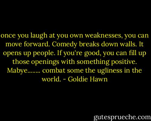 once you laugh at you own weaknesses, you can move forward. Comedy breaks down walls. It opens up people. If you're good, you can fill up those openings with something positive. Mabye........ combat some the ugliness in the world. - Goldie Hawn