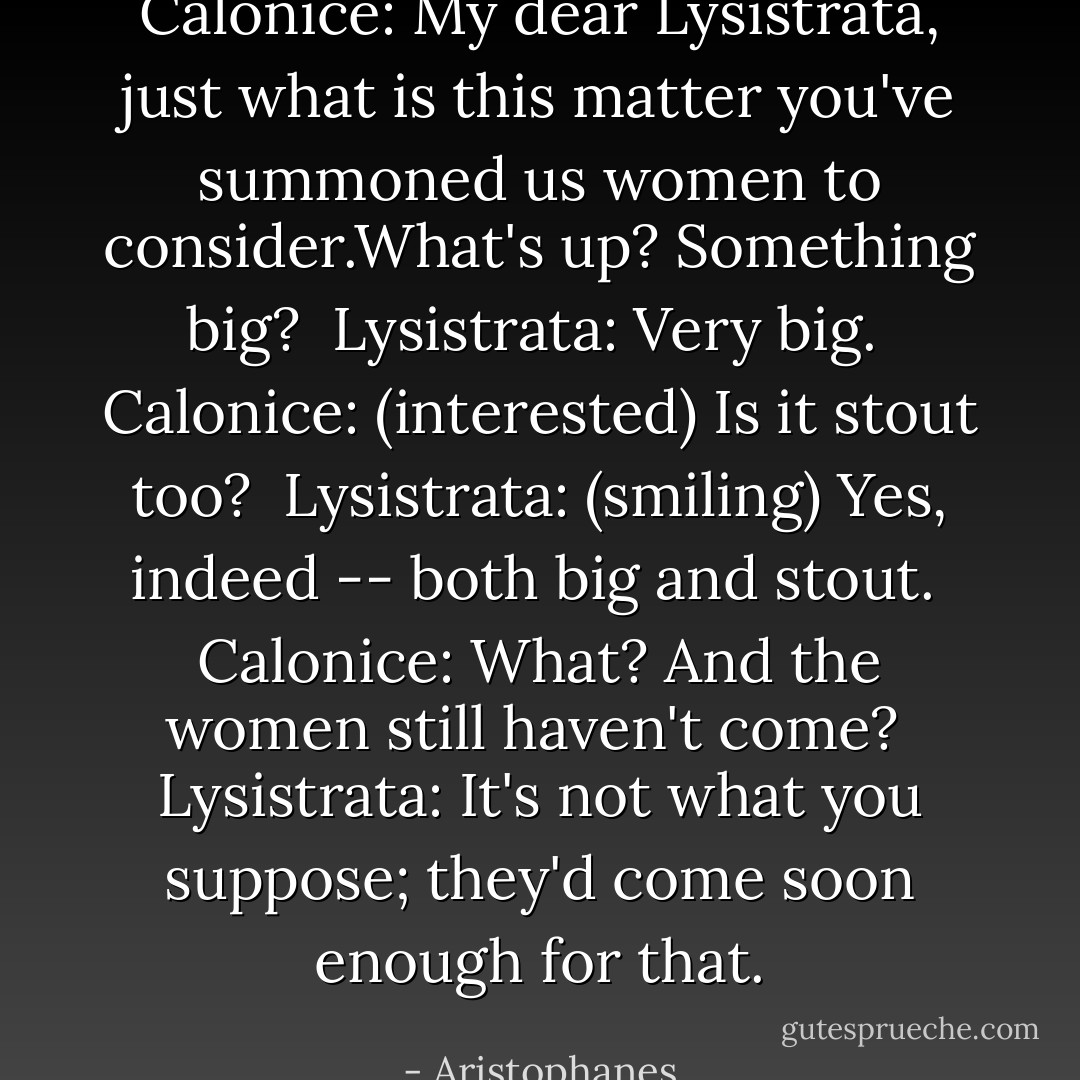 Calonice: My dear Lysistrata, just what is this matter you've summoned us women to consider.What's up? Something big?<br /><br />Lysistrata: Very big.<br /><br />Calonice: (interested) Is it stout too?<br /><br />Lysistrata: (smiling) Yes, indeed -- both big and stout.<br /><br />Calonice: What? And the women still haven't come?<br /><br />Lysistrata: It's not what you suppose; they'd come soon enough for that. - Aristophanes