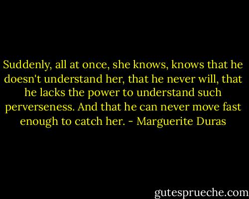 Suddenly, all at once, she knows, knows that he doesn't understand her, that he never will, that he lacks the power to understand such perverseness. And that he can never move fast enough to catch her. - Marguerite Duras