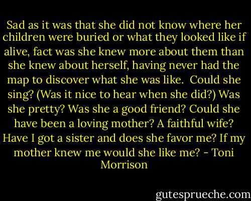 Sad as it was that she did not know where her children were buried or what they looked like if alive, fact was she knew more about them than she knew about herself, having never had the map to discover what she was like.<br /><br />Could she sing? (Was it nice to hear when she did?) Was she pretty? Was she a good friend? Could she have been a loving mother? A faithful wife? Have I got a sister and does she favor me? If my mother knew me would she like me? - Toni Morrison