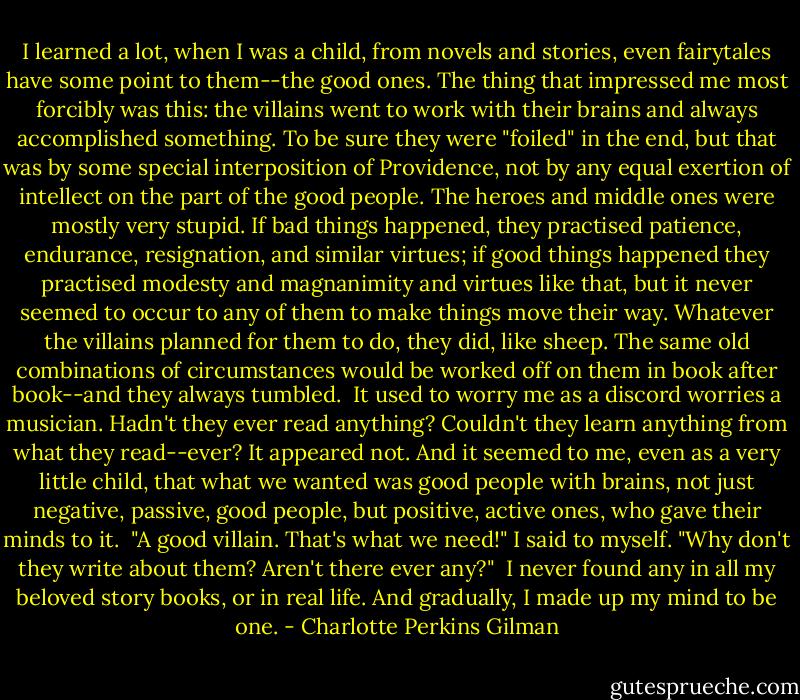 I learned a lot, when I was a child, from novels and stories, even fairytales have some point to them--the good ones. The thing that impressed me most forcibly was this: the villains went to work with their brains and always accomplished something. To be sure they were "foiled" in the end, but that was by some special interposition of Providence, not by any equal exertion of intellect on the part of the good people. The heroes and middle ones were mostly very stupid. If bad things happened, they practised patience, endurance, resignation, and similar virtues; if good things happened they practised modesty and magnanimity and virtues like that, but it never seemed to occur to any of them to make things move their way. Whatever the villains planned for them to do, they did, like sheep. The same old combinations of circumstances would be worked off on them in book after book--and they always tumbled.<br /><br />It used to worry me as a discord worries a musician. Hadn't they ever read anything? Couldn't they learn anything from what they read--ever? It appeared not. And it seemed to me, even as a very little child, that what we wanted was good people with brains, not just negative, passive, good people, but positive, active ones, who gave their minds to it.<br /><br />"A good villain. That's what we need!" I said to myself. "Why don't they write about them? Aren't there ever any?"<br /><br />I never found any in all my beloved story books, or in real life. And gradually, I made up my mind to be one. - Charlotte Perkins Gilman