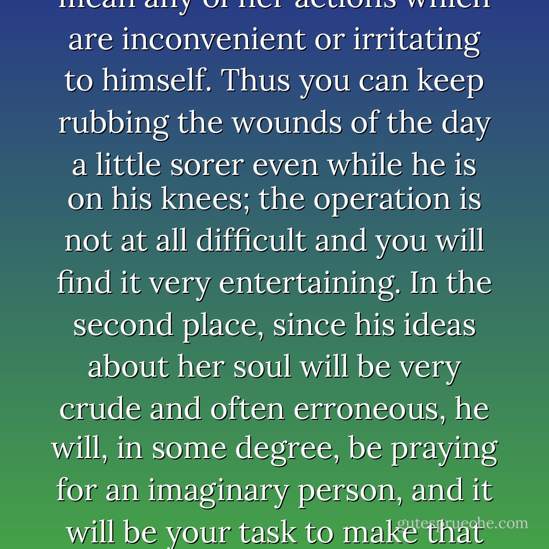 Keep his mind on the inner life. He thinks his conversion is something inside him, and his attention is therefore chiefly turned at present to the state of his own mind--or rather to that very expurgated version of them which is all you should allow him to see. Encourage this. Keep his mind off the most elementary duties of directing it to the most advanced and spiritual ones. Aggravate the most useful human characteristics, the horror and neglect of the obvious. You must bring him to a condition in which he can practise self-examination for an hour without discovering any of those facts about himself which are perfectly clear to anyone who has ever lived in the same house with him or worked in the same office.<br /><br />2. It is, no doubt, impossible to prevent his praying for his mother, but we have means of rendering the prayers innocuous. Make sure that they are always very 'spiritual', that is is always concerned with the state of her soul and never with her rhuematism. Two advantages will follow. In the first place, his attention will be kept on what he regards are her sins, by which, with a little guidance from you, he can be induced to mean any of her actions which are inconvenient or irritating to himself. Thus you can keep rubbing the wounds of the day a little sorer even while he is on his knees; the operation is not at all difficult and you will find it very entertaining. In the second place, since his ideas about her soul will be very crude and often erroneous, he will, in some degree, be praying for an imaginary person, and it will be your task to make that imaginary person daily less and less like the real mother--the sharp-tongued old lady at the breakfast table. In time you may get the cleavage so wide that no thought or feeling from his prayers for the imagined mother will ever flow over into his treatment of the real one. I have had patients of my own so well in hand that they could be turned at a moment's notice from impassioned prayer for a wife's or son's soul to beating or insulting the real wife or son without any qualm.<br /><br />3. When two humans have lived together for many years it usually happens that each has tones of voice and expressions of face whice are almost unedurably irritating to the other. Work on that. Bring fully into the consciousness of your patient that particular lift of his mother's eyebrows which he learned to dislike in the nursery, and let him think how much he dislikes it. Let him assume that she knows how annoying it is and does it to annoy--if you know your job he will not notice the immense improbablity of the assumption. And, of course, never let him suspect that he has tones and looks which similarly annoy her. As he cannot see or hear himself, this is easily managed. - C.S. Lewis
