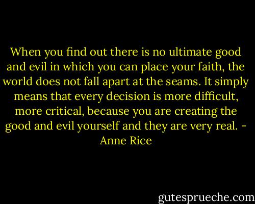 When you find out there is no ultimate good and evil in which you can place your faith, the world does not fall apart at the seams. It simply means that every decision is more difficult, more critical, because you are creating the good and evil yourself and they are very real. - Anne Rice