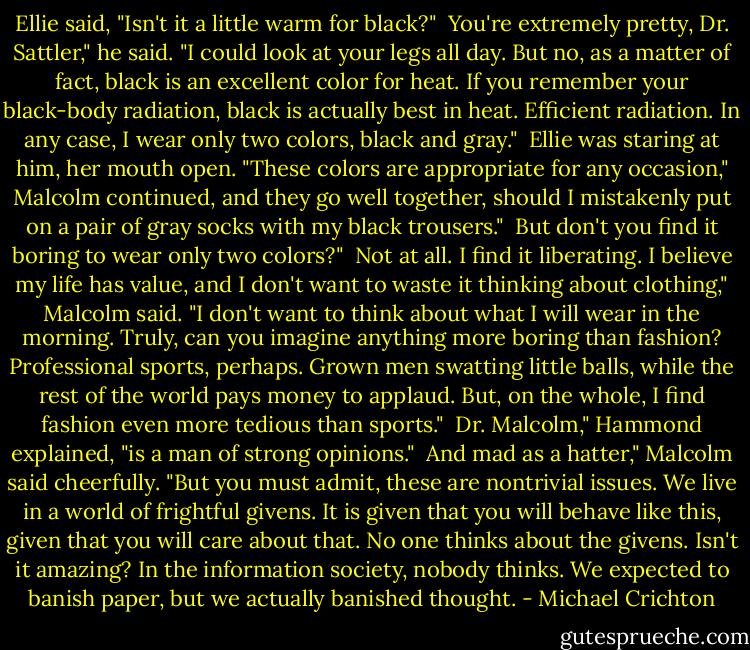 Ellie said, "Isn't it a little warm for black?"<br /><br />You're extremely pretty, Dr. Sattler," he said. "I could look at your legs all day. But no, as a matter of fact, black is an excellent color for heat. If you remember your black-body radiation, black is actually best in heat. Efficient radiation. In any case, I wear only two colors, black and gray."<br /><br />Ellie was staring at him, her mouth open. "These colors are appropriate for any occasion," Malcolm continued, and they go well together, should I mistakenly put on a pair of gray socks with my black trousers."<br /><br />But don't you find it boring to wear only two colors?"<br /><br />Not at all. I find it liberating. I believe my life has value, and I don't want to waste it thinking about clothing," Malcolm said. "I don't want to think about what I will wear in the morning. Truly, can you imagine anything more boring than fashion? Professional sports, perhaps. Grown men swatting little balls, while the rest of the world pays money to applaud. But, on the whole, I find fashion even more tedious than sports."<br /><br />Dr. Malcolm," Hammond explained, "is a man of strong opinions."<br /><br />And mad as a hatter," Malcolm said cheerfully. "But you must admit, these are nontrivial issues. We live in a world of frightful givens. It is given that you will behave like this, given that you will care about that. No one thinks about the givens. Isn't it amazing? In the information society, nobody thinks. We expected to banish paper, but we actually banished thought. - Michael Crichton