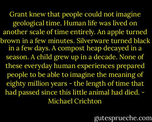 Grant knew that people could not imagine geological time. Human life was lived on another scale of time entirely. An apple turned brown in a few minutes. Silverware turned black in a few days. A compost heap decayed in a season. A child grew up in a decade. None of these everyday human experiences prepared people to be able to imagine the meaning of eighty million years - the length of time that had passed since this little animal had died. - Michael Crichton