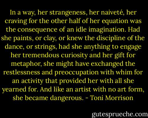 In a way, her strangeness, her naiveté, her craving for the other half of her equation was the consequence of an idle imagination. Had she paints, or clay, or knew the discipline of the dance, or strings, had she anything to engage her tremendous curiosity and her gift for metaphor, she might have exchanged the restlessness and preoccupation with whim for an activity that provided her with all she yearned for. And like an artist with no art form, she became dangerous. - Toni Morrison