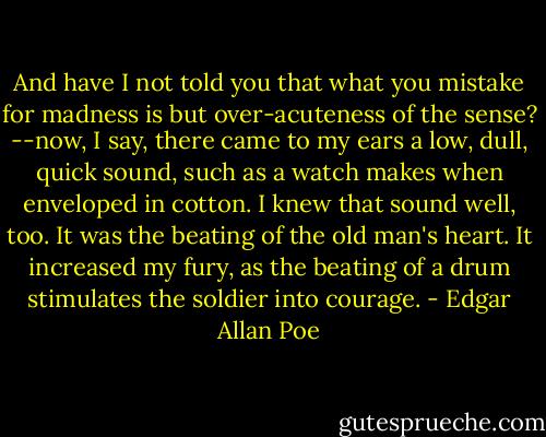 And have I not told you that what you mistake for madness is but over-acuteness of the sense? --now, I say, there came to my ears a low, dull, quick sound, such as a watch makes when enveloped in cotton. I knew that sound well, too. It was the beating of the old man's heart. It increased my fury, as the beating of a drum stimulates the soldier into courage. - Edgar Allan Poe