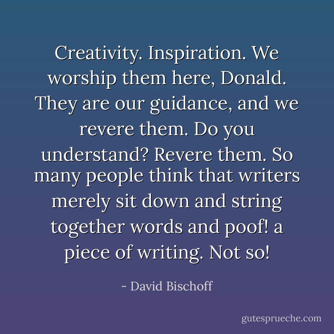 Creativity. Inspiration. We worship them here, Donald. They are our guidance, and we revere them. Do you understand? Revere them. So many people think that writers merely sit down and string together words and poof! a piece of writing. Not so! - David Bischoff