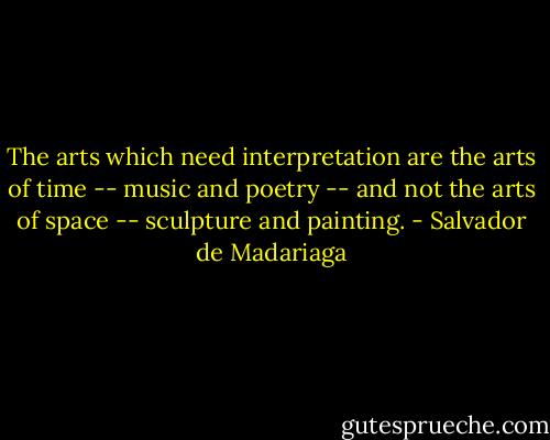 The arts which need interpretation are the arts of time -- music and poetry -- and not the arts of space -- sculpture and painting. - Salvador de Madariaga
