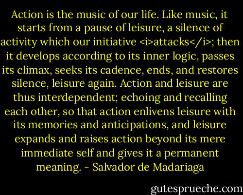 Action is the music of our life. Like music, it starts from a pause of leisure, a silence of activity which our initiative <i>attacks</i>; then it develops according to its inner logic, passes its climax, seeks its cadence, ends, and restores silence, leisure again. Action and leisure are thus interdependent; echoing and recalling each other, so that action enlivens leisure with its memories and anticipations, and leisure expands and raises action beyond its mere immediate self and gives it a permanent meaning. - Salvador de Madariaga