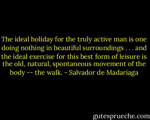 The ideal holiday for the truly active man is one doing nothing in beautiful surroundings . . . and the ideal exercise for this best form of leisure is the old, natural, spontaneous movement of the body -- the walk. - Salvador de Madariaga