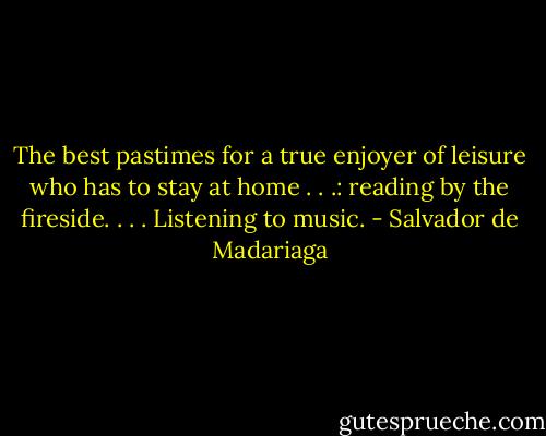 The best pastimes for a true enjoyer of leisure who has to stay at home . . .: reading by the fireside. . . . Listening to music. - Salvador de Madariaga