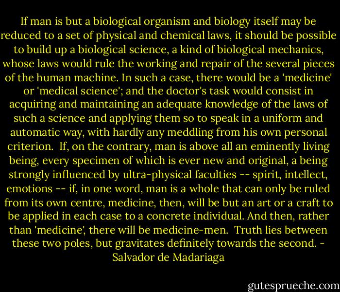 If man is but a biological organism and biology itself may be reduced to a set of physical and chemical laws, it should be possible to build up a biological science, a kind of biological mechanics, whose laws would rule the working and repair of the several pieces of the human machine. In such a case, there would be a 'medicine' or 'medical science'; and the doctor's task would consist in acquiring and maintaining an adequate knowledge of the laws of such a science and applying them so to speak in a uniform and automatic way, with hardly any meddling from his own personal criterion. <br />If, on the contrary, man is above all an eminently living being, every specimen of which is ever new and original, a being strongly influenced by ultra-physical faculties -- spirit, intellect, emotions -- if, in one word, man is a whole that can only be ruled from its own centre, medicine, then, will be but an art or a craft to be applied in each case to a concrete individual. And then, rather than 'medicine', there will be medicine-men. <br />Truth lies between these two poles, but gravitates definitely towards the second. - Salvador de Madariaga