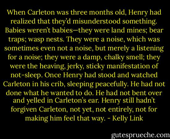When Carleton was three months old, Henry had realized that they’d misunderstood something. Babies weren’t babies—they were land mines; bear traps; wasp nests. They were a noise, which was sometimes even not a noise, but merely a listening for a noise; they were a damp, chalky smell; they were the heaving, jerky, sticky manifestation of not-sleep. Once Henry had stood and watched Carleton in his crib, sleeping peacefully. He had not done what he wanted to do. He had not bent over and yelled in Carleton’s ear. Henry still hadn’t forgiven Carleton, not yet, not entirely, not for making him feel that way. - Kelly Link