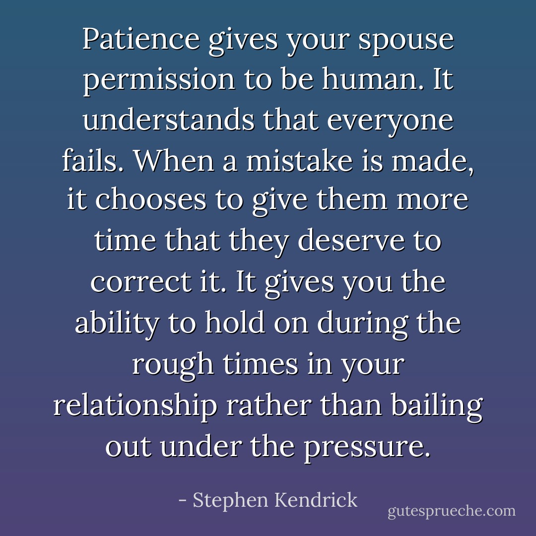 Patience gives your spouse permission to be human. It understands that everyone fails. When a mistake is made, it chooses to give them more time that they deserve to correct it. It gives you the ability to hold on during the rough times in your relationship rather than bailing out under the pressure. - Stephen Kendrick