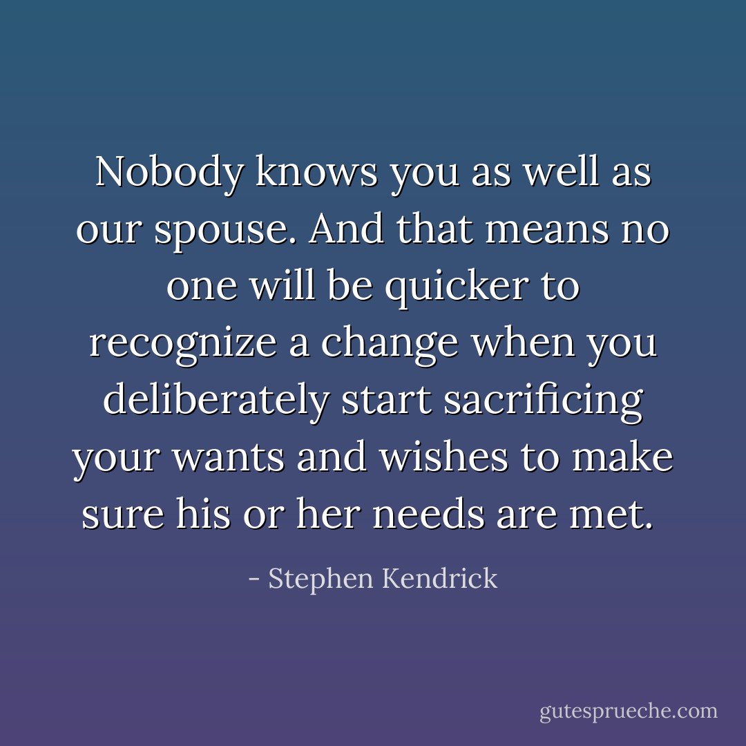 Nobody knows you as well as our spouse. And that means no one will be quicker to recognize a change when you deliberately start sacrificing your wants and wishes to make sure his or her needs are met.  - Stephen Kendrick