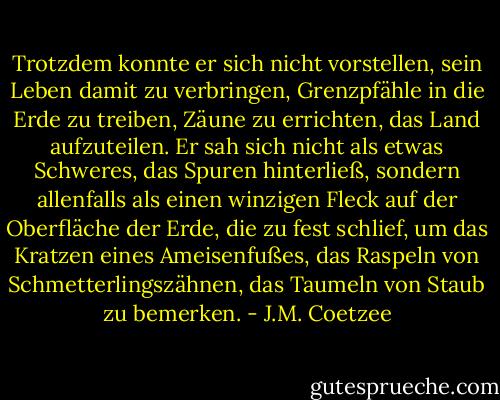 Trotzdem konnte er sich nicht vorstellen, sein Leben damit zu verbringen, Grenzpfähle in die Erde zu treiben, Zäune zu errichten, das Land aufzuteilen. Er sah sich nicht als etwas Schweres, das Spuren hinterließ, sondern allenfalls als einen winzigen Fleck auf der Oberfläche der Erde, die zu fest schlief, um das Kratzen eines Ameisenfußes, das Raspeln von Schmetterlingszähnen, das Taumeln von Staub zu bemerken. - J.M. Coetzee