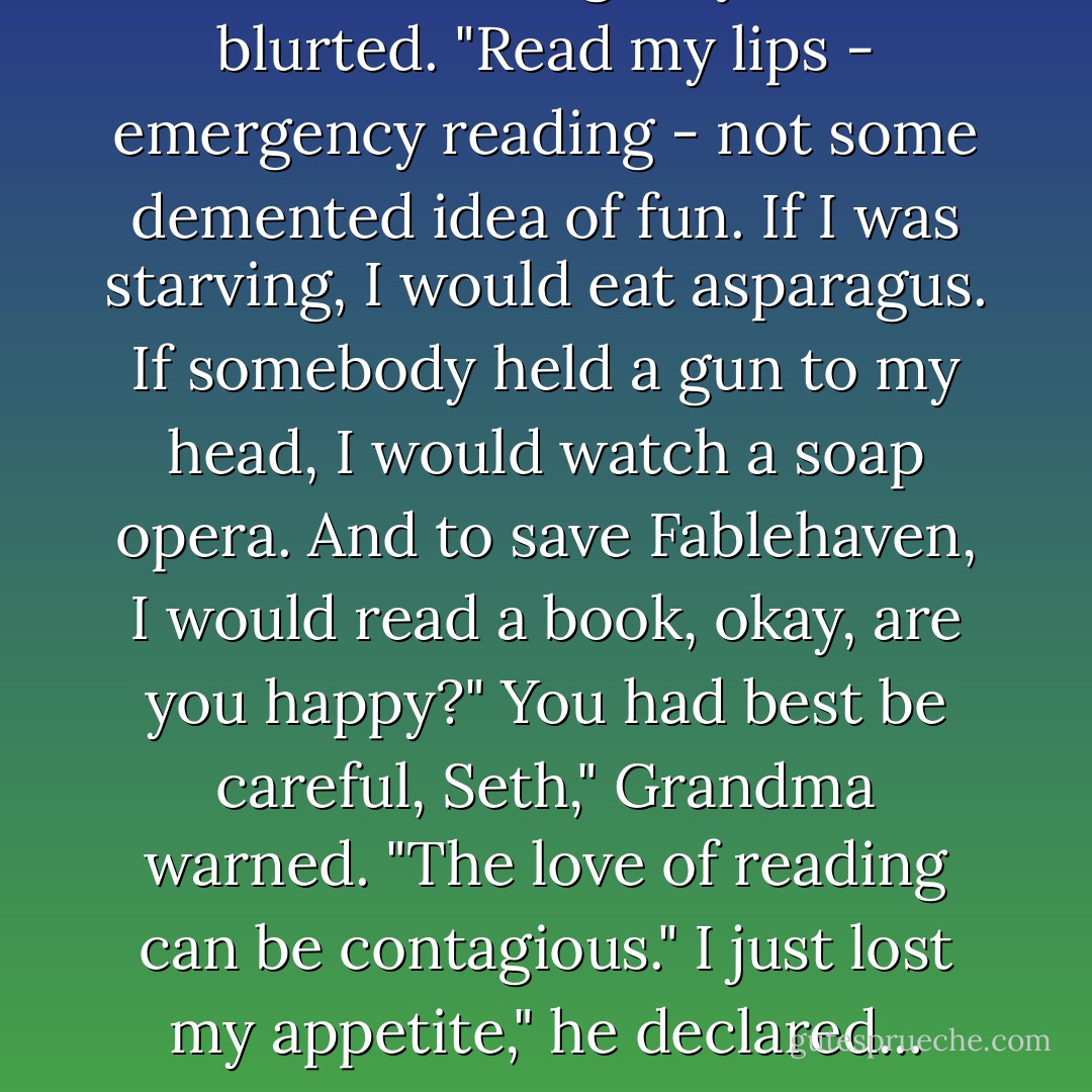 It was an emergency!" Seth blurted. "Read my lips - emergency reading - not some demented idea of fun. If I was starving, I would eat asparagus. If somebody held a gun to my head, I would watch a soap opera. And to save Fablehaven, I would read a book, okay, are you happy?"<br />You had best be careful, Seth," Grandma warned. "The love of reading can be contagious."<br />I just lost my appetite," he declared... - Brandon Mull