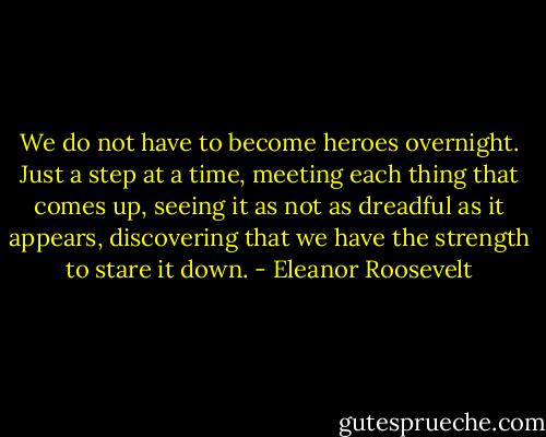 We do not have to become heroes overnight. Just a step at a time, meeting each thing that comes up, seeing it as not as dreadful as it appears, discovering that we have the strength to stare it down. - Eleanor Roosevelt