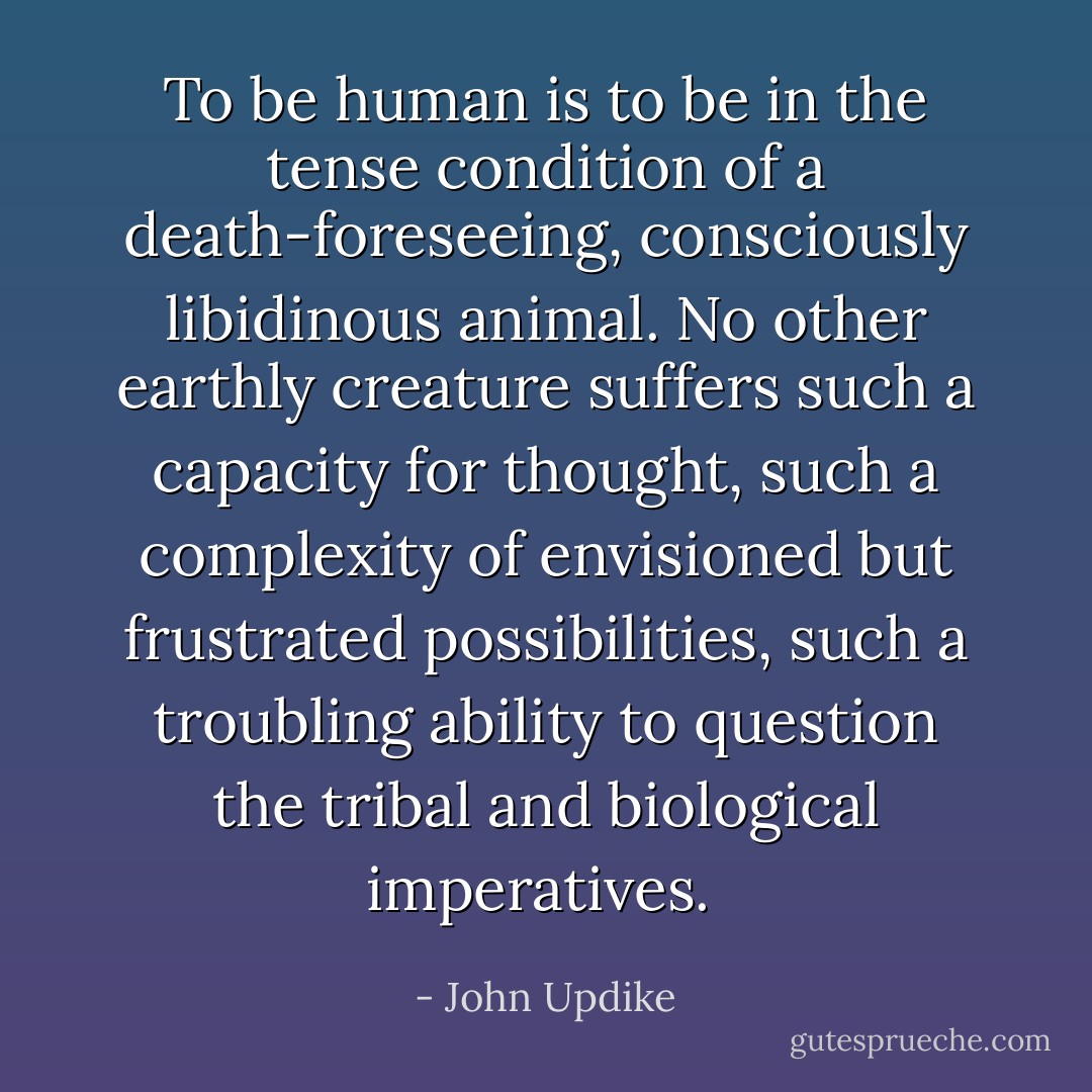 To be human is to be in the tense condition of a death-foreseeing, consciously libidinous animal. No other earthly creature suffers such a capacity for thought, such a complexity of envisioned but frustrated possibilities, such a troubling ability to question the tribal and biological imperatives.  - John Updike