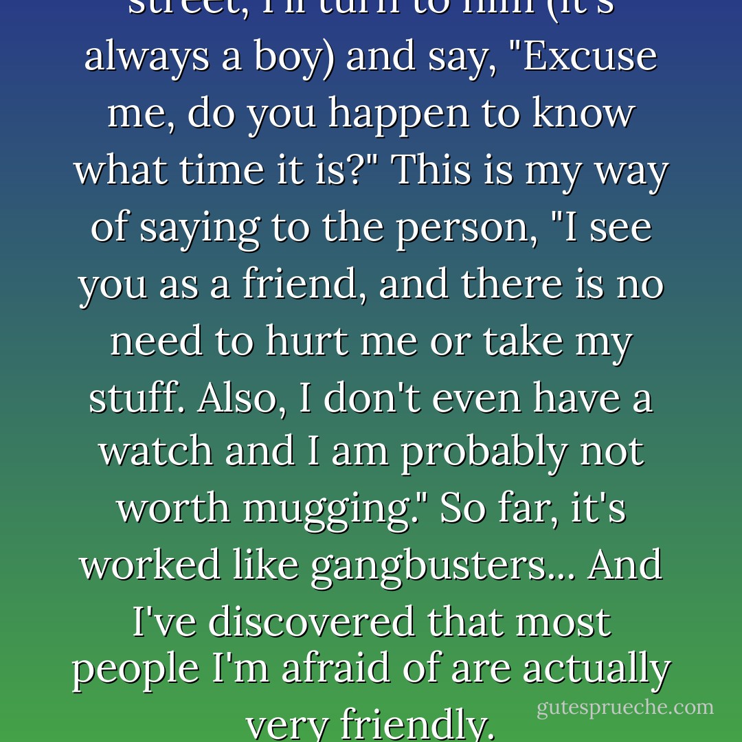 If I'm afraid of someone on the street, I'll turn to him (it's always a boy) and say, "Excuse me, do you happen to know what time it is?" This is my way of saying to the person, "I see you as a friend, and there is no need to hurt me or take my stuff. Also, I don't even have a watch and I am probably not worth mugging." So far, it's worked like gangbusters... And I've discovered that most people I'm afraid of are actually very friendly. - Rebecca Stead