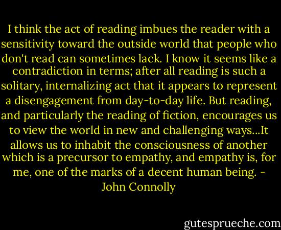 I think the act of reading imbues the reader with a sensitivity toward the outside world that people who don't read can sometimes lack. I know it seems like a contradiction in terms; after all reading is such a solitary, internalizing act that it appears to represent a disengagement from day-to-day life. But reading, and particularly the reading of fiction, encourages us to view the world in new and challenging ways...It allows us to inhabit the consciousness of another which is a precursor to empathy, and empathy is, for me, one of the marks of a decent human being. - John Connolly