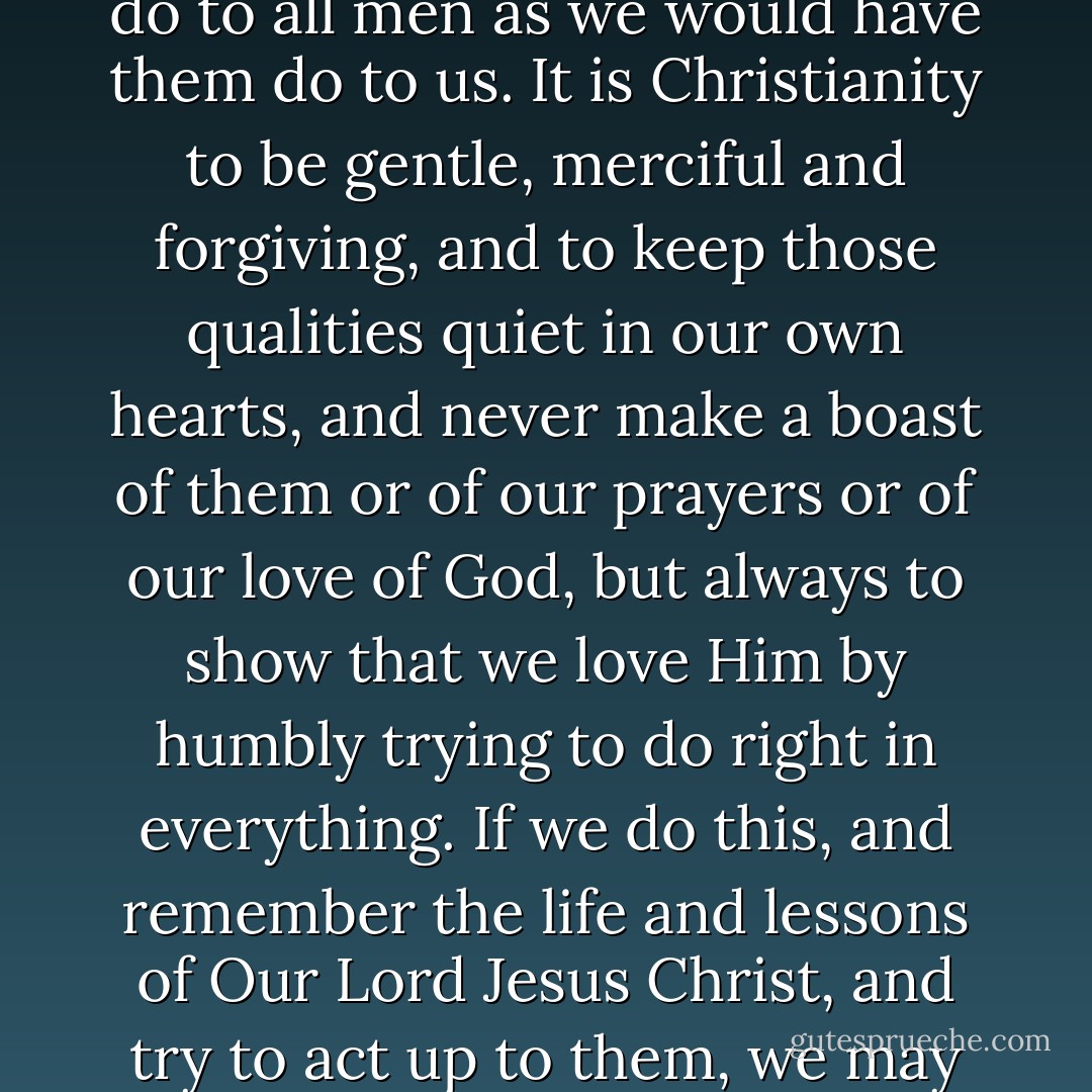 Remember!--It is Christianity to do good always--even to those who do evil to us. It is Christianity to love our neighbours as ourself, and to do to all men as we would have them do to us. It is Christianity to be gentle, merciful and forgiving, and to keep those qualities quiet in our own hearts, and never make a boast of them or of our prayers or of our love of God, but always to show that we love Him by humbly trying to do right in everything. If we do this, and remember the life and lessons of Our Lord Jesus Christ, and try to act up to them, we may confidently hope that God will forgive us our sins and mistakes, and enable us to live and die in peace. - Charles Dickens