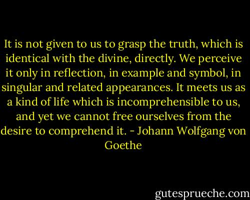 It is not given to us to grasp the truth, which is identical with the divine, directly. We perceive it only in reflection, in example and symbol, in singular and related appearances. It meets us as a kind of life which is incomprehensible to us, and yet we cannot free ourselves from the desire to comprehend it. - Johann Wolfgang von Goethe