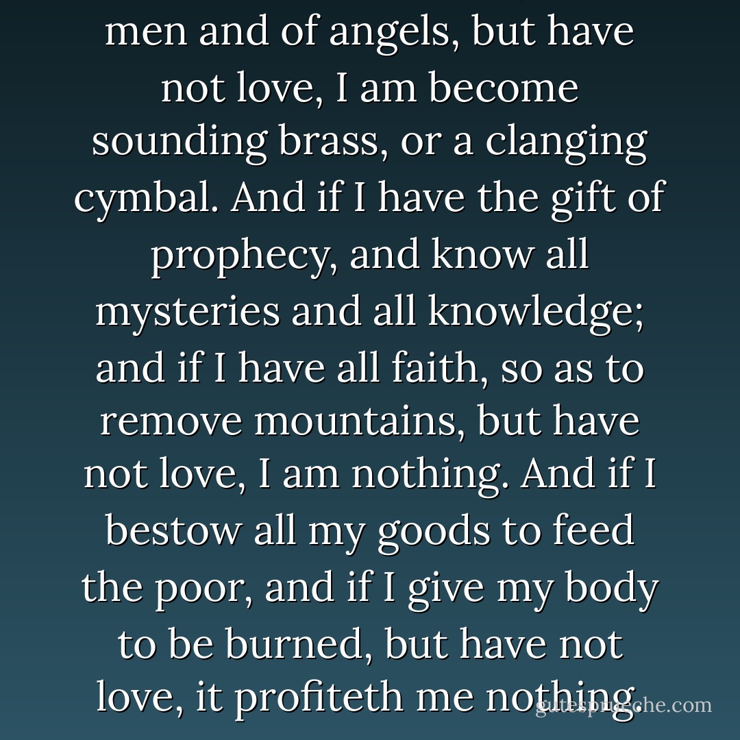 If I speak with the tongues of men and of angels, but have not love, I am become sounding brass, or a clanging cymbal. And if I have the gift of prophecy, and know all mysteries and all knowledge; and if I have all faith, so as to remove mountains, but have not love, I am nothing. And if I bestow all my goods to feed the poor, and if I give my body to be burned, but have not love, it profiteth me nothing. - Anonymous